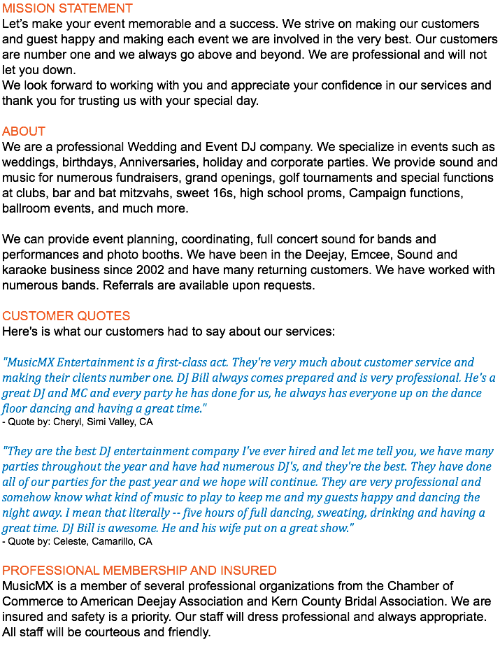 MISSION STATEMENT Let’s make your event memorable and a success. We strive on making our customers and guest happy and making each event we are involved in the very best. Our customers are number one and we always go above and beyond. We are professional and will not let you down. We look forward to working with you and appreciate your confidence in our services and thank you for trusting us with your special day. ABOUT We are a professional Wedding and Event DJ company. We specialize in events such as weddings, birthdays, Anniversaries, holiday and corporate parties. We provide sound and music for numerous fundraisers, grand openings, golf tournaments and special functions at clubs, bar and bat mitzvahs, sweet 16s, high school proms, Campaign functions, ballroom events, and much more. We can provide event planning, coordinating, full concert sound for bands and performances and photo booths. We have been in the Deejay, Emcee, Sound and karaoke business since 2002 and have many returning customers. We have worked with numerous bands. Referrals are available upon requests. CUSTOMER QUOTES Here's is what our customers had to say about our services: "MusicMX Entertainment is a first-class act. They're very much about customer service and making their clients number one. DJ Bill always comes prepared and is very professional. He's a great DJ and MC and every party he has done for us, he always has everyone up on the dance floor dancing and having a great time." - Quote by: Cheryl, Simi Valley, CA "They are the best DJ entertainment company I've ever hired and let me tell you, we have many parties throughout the year and have had numerous DJ's, and they're the best. They have done all of our parties for the past year and we hope will continue. They are very professional and somehow know what kind of music to play to keep me and my guests happy and dancing the night away. I mean that literally -- five hours of full dancing, sweating, drinking and having a great time. DJ Bill is awesome. He and his wife put on a great show." - Quote by: Celeste, Camarillo, CA PROFESSIONAL MEMBERSHIP AND INSURED MusicMX is a member of several professional organizations from the Chamber of Commerce to American Deejay Association and Kern County Bridal Association. We are insured and safety is a priority. Our staff will dress professional and always appropriate. All staff will be courteous and friendly. 