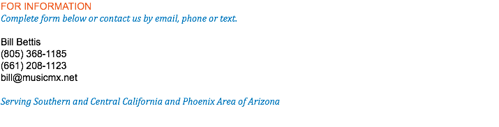 FOR INFORMATION Complete form below or contact us by email, phone or text. Bill Bettis (805) 368-1185 (661) 208-1123 bill@musicmx.net Serving Southern and Central California and Phoenix Area of Arizona 